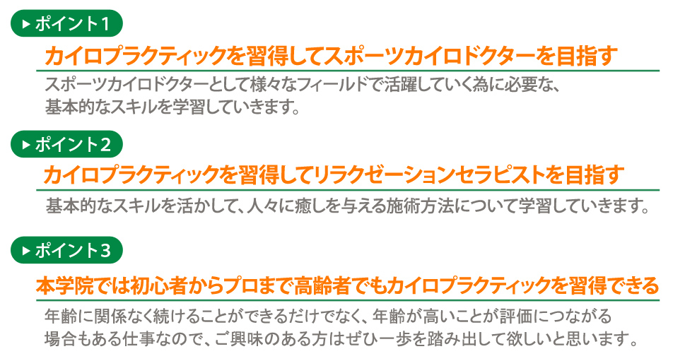 ポイント１：カイロプラクティックを習得してスポーツカイロドクターを目指す
   スポーツカイロドクターとして様々なフィールドで活躍していく為に必要な、基本的なスキルを学習していきます。
   ポイント２：カイロプラクティックを習得してリラクゼーションセラピストを目指す
   基本的なスキルを活かして、人々に癒しを与える施術方法について学習していきます。
   ポイント３：本学院では初心者からプロまで高齢者でもカイロプラクティックを習得できる
   年齢に関係なく続けることができるだけでなく、年齢が高いことが評価につながる場合もある仕事なので、ご興味のある方はぜひ一歩を踏み出して欲しいと思います。