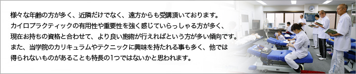 様々な年齢の方が多く、近隣だけでなく、遠方からも受講頂いております。カイロプラクティックの有用性や重要性を強く感じていらっしゃる方が多く、現在お持ちの資格と合わせて、より良い施術が行えればという方が多い傾向です。また、当学院のカリキュラムやテクニックに興味を持たれる事も多く、他では得られないものがあることも特徴の1つではないかと思います。